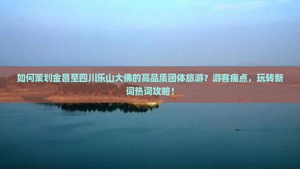 如何策划金昌至四川乐山大佛的高品质团体旅游？游客痛点，玩转新词热词攻略！