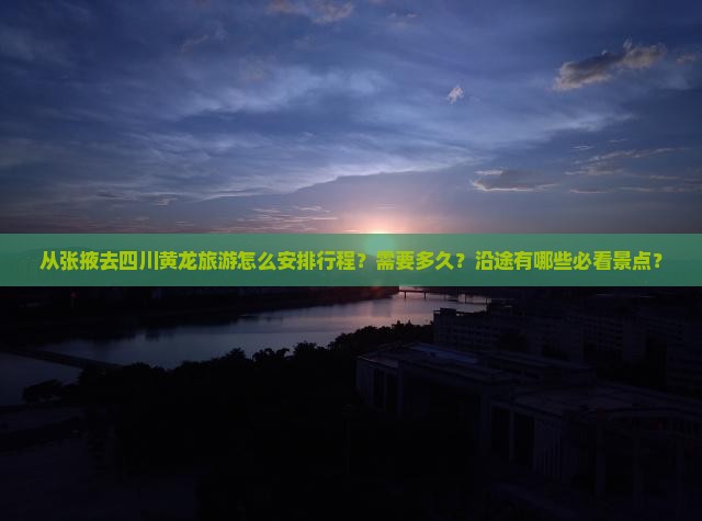 从张掖去四川黄龙旅游怎么安排行程？需要多久？沿途有哪些必看景点？