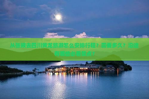 从张掖去四川黄龙旅游怎么安排行程？需要多久？沿途有哪些必看景点？