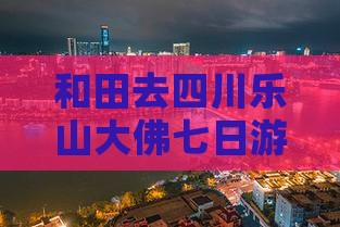 和田去四川乐山大佛七日游多少钱及路线