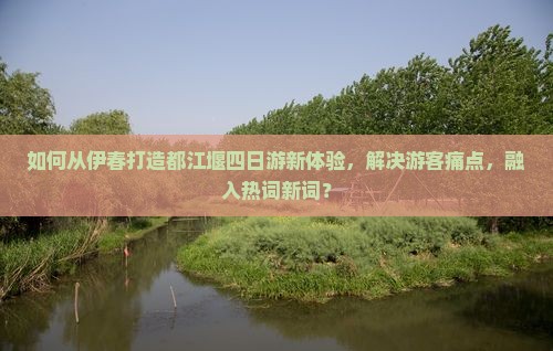 如何从伊春打造都江堰四日游新体验，解决游客痛点，融入热词新词？