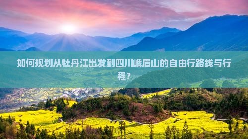 如何规划从牡丹江出发到四川峨眉山的自由行路线与行程？