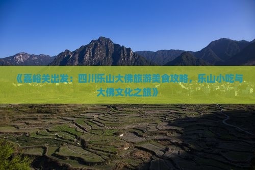 《嘉峪关出发：四川乐山大佛旅游美食攻略，乐山小吃与大佛文化之旅》