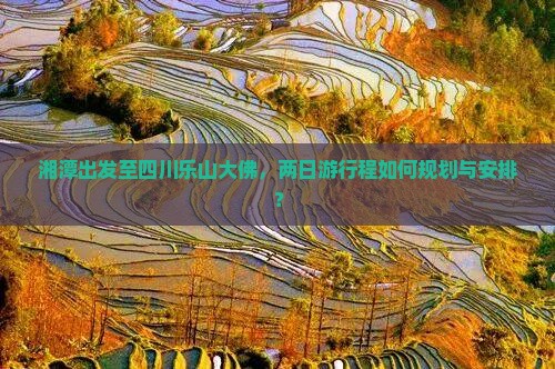 湘潭出发至四川乐山大佛，两日游行程如何规划与安排？