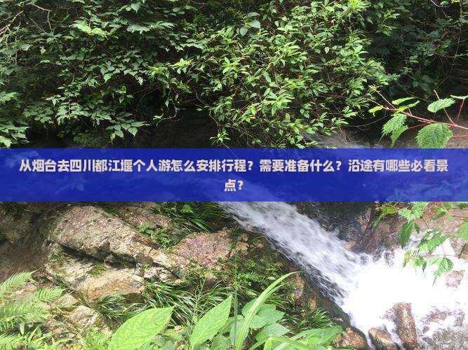 从烟台去四川都江堰个人游怎么安排行程？需要准备什么？沿途有哪些必看景点？