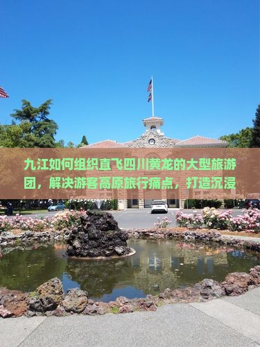九江如何组织直飞四川黄龙的大型旅游团，解决游客高原旅行痛点，打造沉浸式体验新标杆？