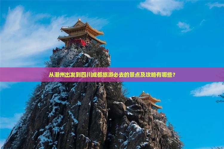 从潮州出发到四川成都旅游必去的景点及攻略有哪些？
