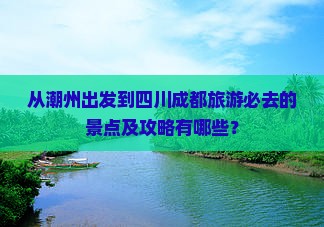 从潮州出发到四川成都旅游必去的景点及攻略有哪些？