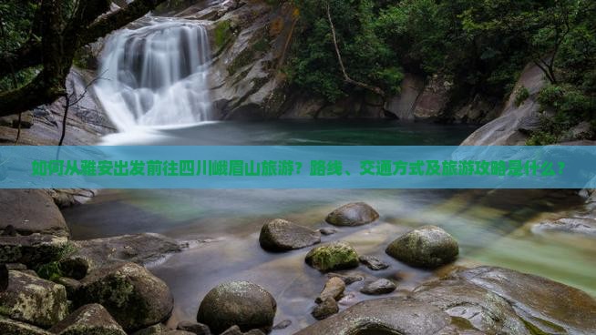 如何从雅安出发前往四川峨眉山旅游？路线、交通方式及旅游攻略是什么？