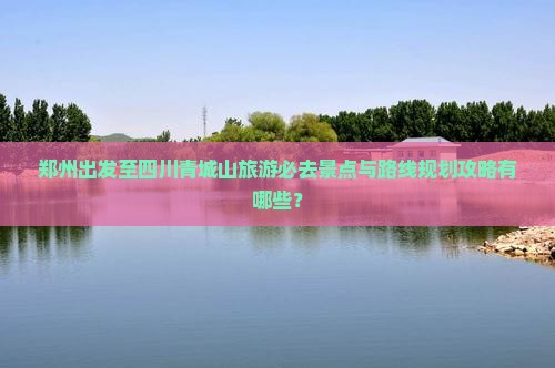 郑州出发至四川青城山旅游必去景点与路线规划攻略有哪些？