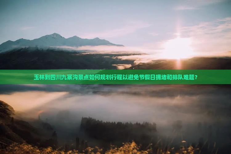 玉林到四川九寨沟景点如何规划行程以避免节假日拥堵和排队难题？