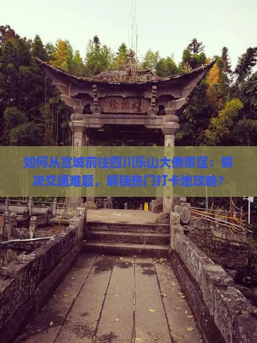 如何从宣城前往四川乐山大佛景区：解决交通难题，解锁热门打卡地攻略？