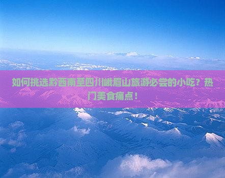 如何挑选黔西南至四川峨眉山旅游必尝的小吃？热门美食痛点！