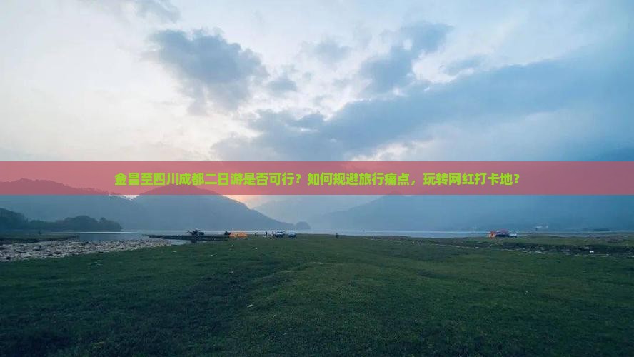 金昌至四川成都二日游是否可行？如何规避旅行痛点，玩转网红打卡地？