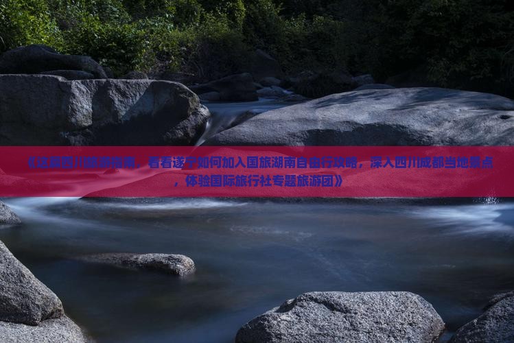 《这篇四川旅游指南，看看遂宁如何加入国旅湖南自由行攻略，深入四川成都当地景点，体验国际旅行社专题旅游团》