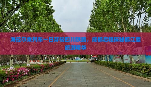 海拉尔乘列车一日穿梭四川铁路，成都启程探秘都江堰旅游精华