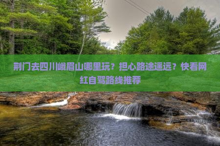 荆门去四川峨眉山哪里玩？担心路途遥远？快看网红自驾路线推荐