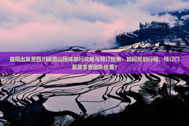 益阳出发至四川峨眉山团体旅行攻略与预订指南：如何规划行程、预订门票及享受团队优惠？