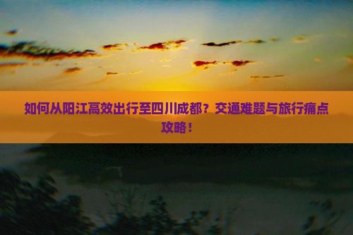 如何从阳江高效出行至四川成都？交通难题与旅行痛点攻略！
