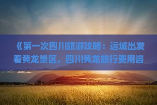 《第一次四川旅游攻略：运城出发看黄龙景区，四川黄龙旅行费用咨询与路线指南，畅游成都、西双版纳自由行注意要点》