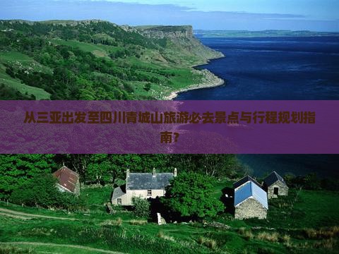 从三亚出发至四川青城山旅游必去景点与行程规划指南？