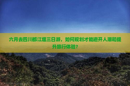 六月去四川都江堰三日游，如何规划才能避开人潮和提升旅行体验？