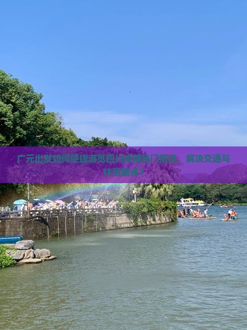 广元出发如何便捷游览四川成都热门景点，解决交通与住宿痛点？