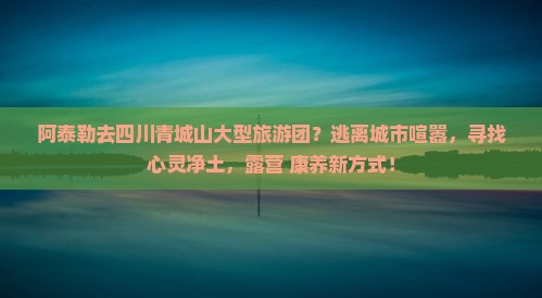 阿泰勒去四川青城山大型旅游团？逃离城市喧嚣，寻找心灵净土，露营+康养新方式！