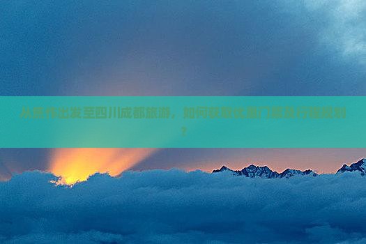 从焦作出发至四川成都旅游，如何获取优惠门票及行程规划？