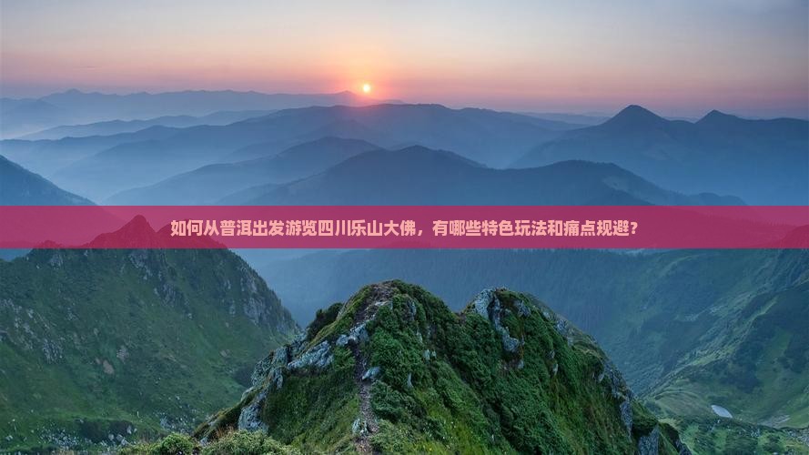 如何从普洱出发游览四川乐山大佛，有哪些特色玩法和痛点规避？