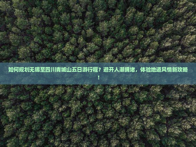 如何规划无锡至四川青城山五日游行程？避开人潮拥堵，体验地道风情新攻略！