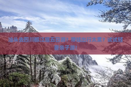 汕头去四川都江堰五日游？带娃出行太累？试试轻奢亲子游！