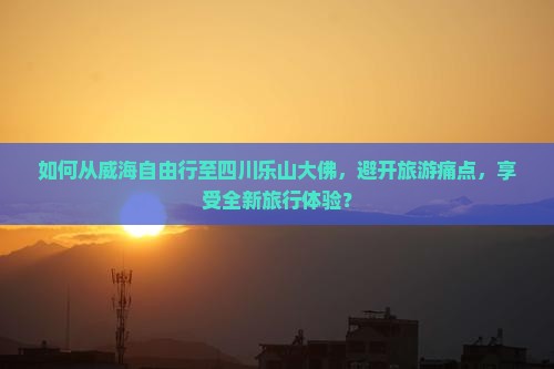 如何从威海自由行至四川乐山大佛，避开旅游痛点，享受全新旅行体验？