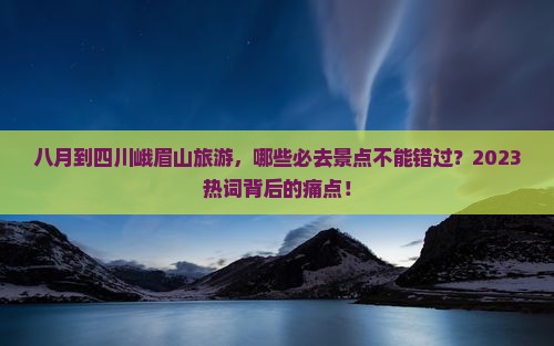 八月到四川峨眉山旅游，哪些必去景点不能错过？2023热词背后的痛点！