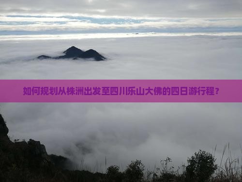 如何规划从株洲出发至四川乐山大佛的四日游行程？