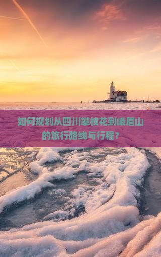 如何规划从四川攀枝花到峨眉山的旅行路线与行程？