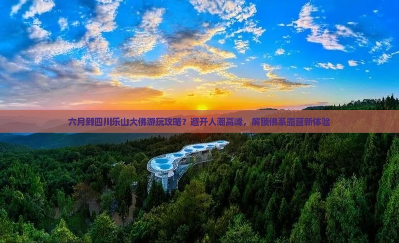 六月到四川乐山大佛游玩攻略？避开人潮高峰，解锁佛系露营新体验
