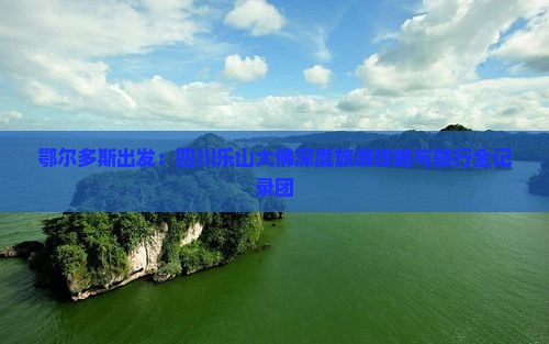 鄂尔多斯出发：四川乐山大佛深度旅游攻略与旅行全记录团
