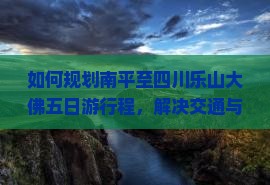 如何规划南平至四川乐山大佛五日游行程，解决交通与住宿痛点，享柿浸式旅行体验？