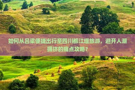 如何从吕梁便捷出行至四川都江堰旅游，避开人潮拥挤的痛点攻略？