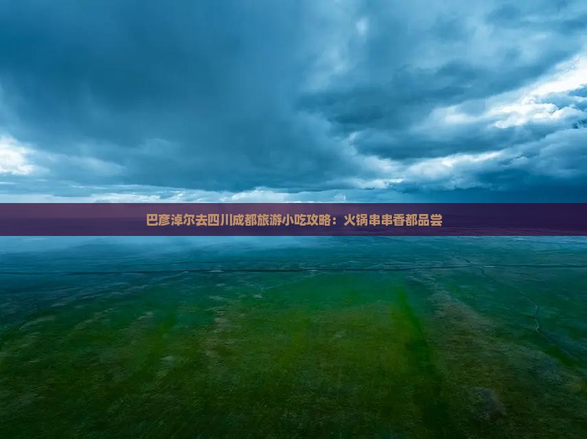 巴彦淖尔去四川成都旅游小吃攻略：火锅串串香都品尝