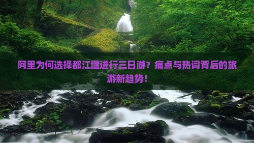 阿里为何选择都江堰进行三日游？痛点与热词背后的旅游新趋势！