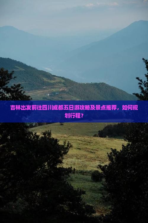 吉林出发前往四川成都五日游攻略及景点推荐，如何规划行程？