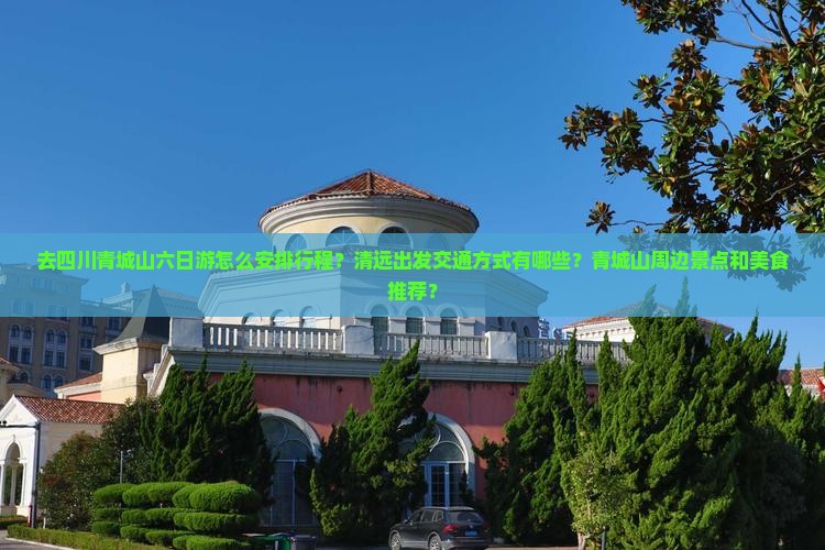 去四川青城山六日游怎么安排行程？清远出发交通方式有哪些？青城山周边景点和美食推荐？