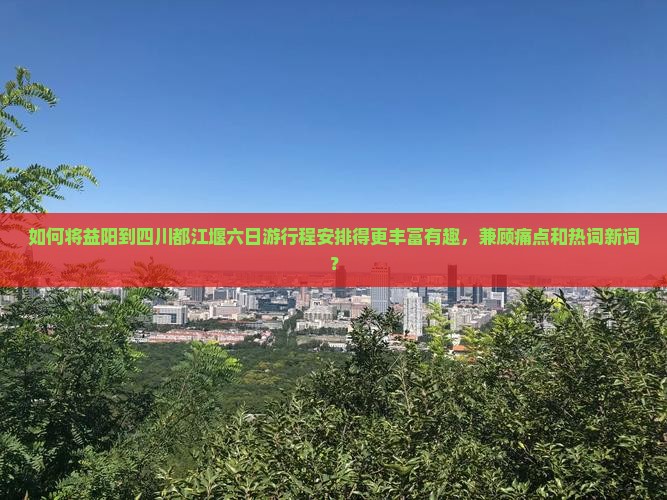 如何将益阳到四川都江堰六日游行程安排得更丰富有趣，兼顾痛点和热词新词？