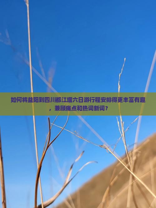 如何将益阳到四川都江堰六日游行程安排得更丰富有趣，兼顾痛点和热词新词？