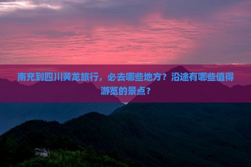 南充到四川黄龙旅行，必去哪些地方？沿途有哪些值得游览的景点？