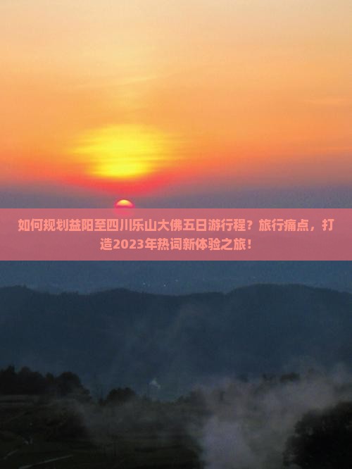 如何规划益阳至四川乐山大佛五日游行程？旅行痛点，打造2023年热词新体验之旅！