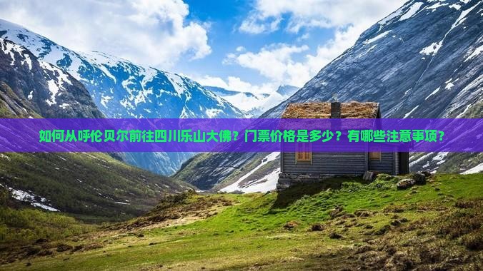 如何从呼伦贝尔前往四川乐山大佛？门票价格是多少？有哪些注意事项？