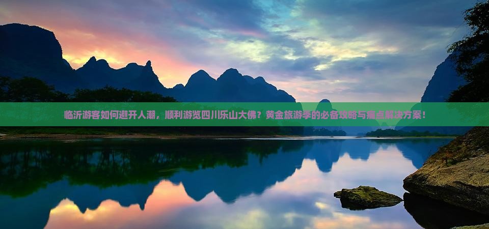 临沂游客如何避开人潮，顺利游览四川乐山大佛？黄金旅游季的必备攻略与痛点解决方案！